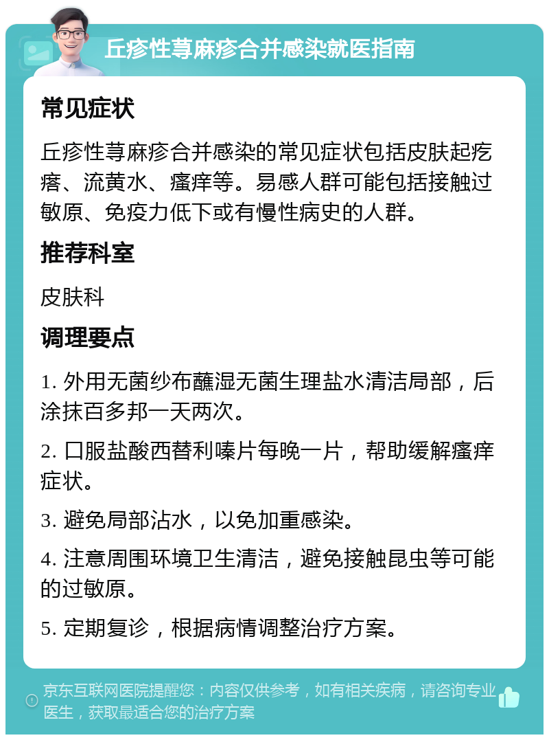 丘疹性荨麻疹合并感染就医指南 常见症状 丘疹性荨麻疹合并感染的常见症状包括皮肤起疙瘩、流黄水、瘙痒等。易感人群可能包括接触过敏原、免疫力低下或有慢性病史的人群。 推荐科室 皮肤科 调理要点 1. 外用无菌纱布蘸湿无菌生理盐水清洁局部，后涂抹百多邦一天两次。 2. 口服盐酸西替利嗪片每晚一片，帮助缓解瘙痒症状。 3. 避免局部沾水，以免加重感染。 4. 注意周围环境卫生清洁，避免接触昆虫等可能的过敏原。 5. 定期复诊，根据病情调整治疗方案。