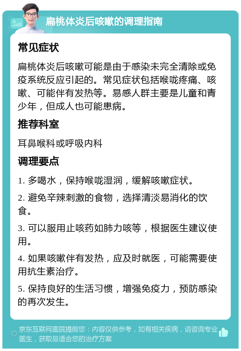 扁桃体炎后咳嗽的调理指南 常见症状 扁桃体炎后咳嗽可能是由于感染未完全清除或免疫系统反应引起的。常见症状包括喉咙疼痛、咳嗽、可能伴有发热等。易感人群主要是儿童和青少年，但成人也可能患病。 推荐科室 耳鼻喉科或呼吸内科 调理要点 1. 多喝水，保持喉咙湿润，缓解咳嗽症状。 2. 避免辛辣刺激的食物，选择清淡易消化的饮食。 3. 可以服用止咳药如肺力咳等，根据医生建议使用。 4. 如果咳嗽伴有发热，应及时就医，可能需要使用抗生素治疗。 5. 保持良好的生活习惯，增强免疫力，预防感染的再次发生。