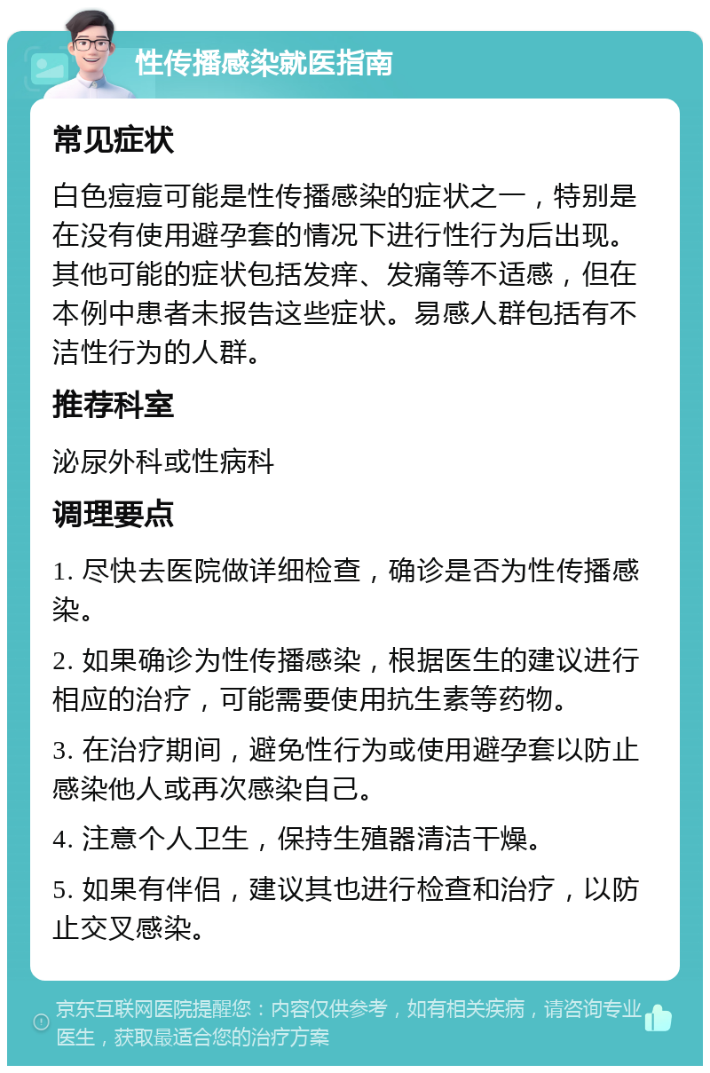 性传播感染就医指南 常见症状 白色痘痘可能是性传播感染的症状之一，特别是在没有使用避孕套的情况下进行性行为后出现。其他可能的症状包括发痒、发痛等不适感，但在本例中患者未报告这些症状。易感人群包括有不洁性行为的人群。 推荐科室 泌尿外科或性病科 调理要点 1. 尽快去医院做详细检查，确诊是否为性传播感染。 2. 如果确诊为性传播感染，根据医生的建议进行相应的治疗，可能需要使用抗生素等药物。 3. 在治疗期间，避免性行为或使用避孕套以防止感染他人或再次感染自己。 4. 注意个人卫生，保持生殖器清洁干燥。 5. 如果有伴侣，建议其也进行检查和治疗，以防止交叉感染。