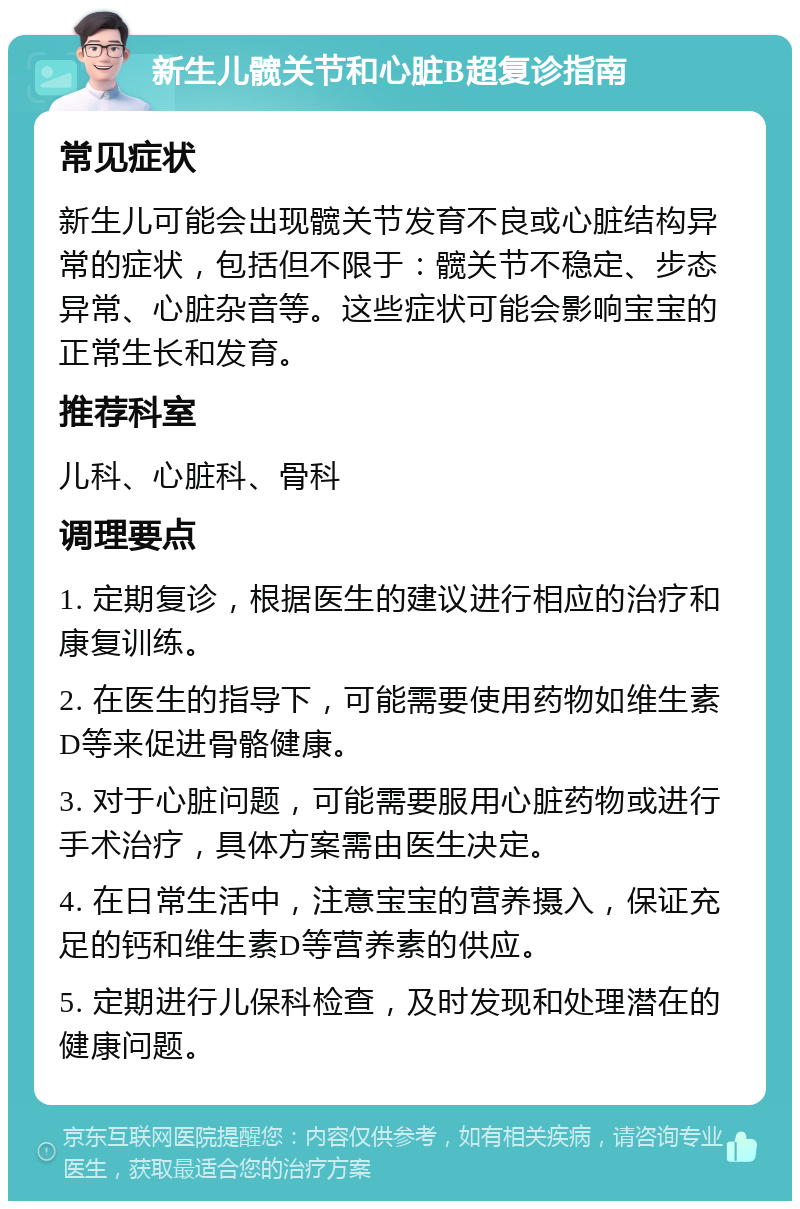 新生儿髋关节和心脏B超复诊指南 常见症状 新生儿可能会出现髋关节发育不良或心脏结构异常的症状，包括但不限于：髋关节不稳定、步态异常、心脏杂音等。这些症状可能会影响宝宝的正常生长和发育。 推荐科室 儿科、心脏科、骨科 调理要点 1. 定期复诊，根据医生的建议进行相应的治疗和康复训练。 2. 在医生的指导下，可能需要使用药物如维生素D等来促进骨骼健康。 3. 对于心脏问题，可能需要服用心脏药物或进行手术治疗，具体方案需由医生决定。 4. 在日常生活中，注意宝宝的营养摄入，保证充足的钙和维生素D等营养素的供应。 5. 定期进行儿保科检查，及时发现和处理潜在的健康问题。