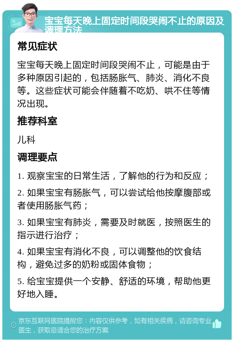 宝宝每天晚上固定时间段哭闹不止的原因及调理方法 常见症状 宝宝每天晚上固定时间段哭闹不止，可能是由于多种原因引起的，包括肠胀气、肺炎、消化不良等。这些症状可能会伴随着不吃奶、哄不住等情况出现。 推荐科室 儿科 调理要点 1. 观察宝宝的日常生活，了解他的行为和反应； 2. 如果宝宝有肠胀气，可以尝试给他按摩腹部或者使用肠胀气药； 3. 如果宝宝有肺炎，需要及时就医，按照医生的指示进行治疗； 4. 如果宝宝有消化不良，可以调整他的饮食结构，避免过多的奶粉或固体食物； 5. 给宝宝提供一个安静、舒适的环境，帮助他更好地入睡。