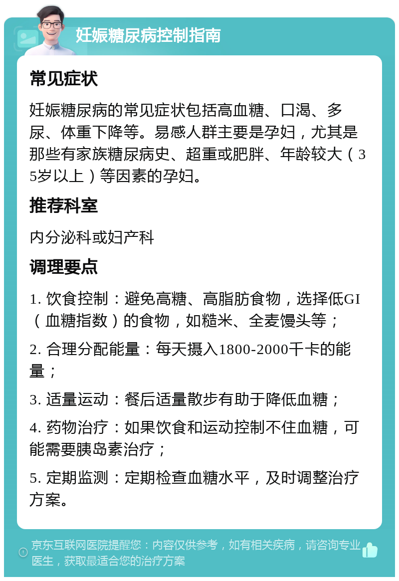 妊娠糖尿病控制指南 常见症状 妊娠糖尿病的常见症状包括高血糖、口渴、多尿、体重下降等。易感人群主要是孕妇，尤其是那些有家族糖尿病史、超重或肥胖、年龄较大（35岁以上）等因素的孕妇。 推荐科室 内分泌科或妇产科 调理要点 1. 饮食控制：避免高糖、高脂肪食物，选择低GI（血糖指数）的食物，如糙米、全麦馒头等； 2. 合理分配能量：每天摄入1800-2000千卡的能量； 3. 适量运动：餐后适量散步有助于降低血糖； 4. 药物治疗：如果饮食和运动控制不住血糖，可能需要胰岛素治疗； 5. 定期监测：定期检查血糖水平，及时调整治疗方案。