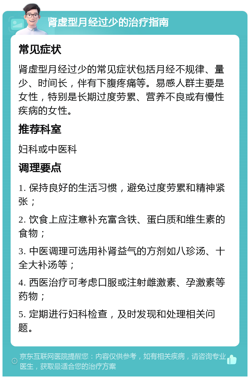 肾虚型月经过少的治疗指南 常见症状 肾虚型月经过少的常见症状包括月经不规律、量少、时间长，伴有下腹疼痛等。易感人群主要是女性，特别是长期过度劳累、营养不良或有慢性疾病的女性。 推荐科室 妇科或中医科 调理要点 1. 保持良好的生活习惯，避免过度劳累和精神紧张； 2. 饮食上应注意补充富含铁、蛋白质和维生素的食物； 3. 中医调理可选用补肾益气的方剂如八珍汤、十全大补汤等； 4. 西医治疗可考虑口服或注射雌激素、孕激素等药物； 5. 定期进行妇科检查，及时发现和处理相关问题。