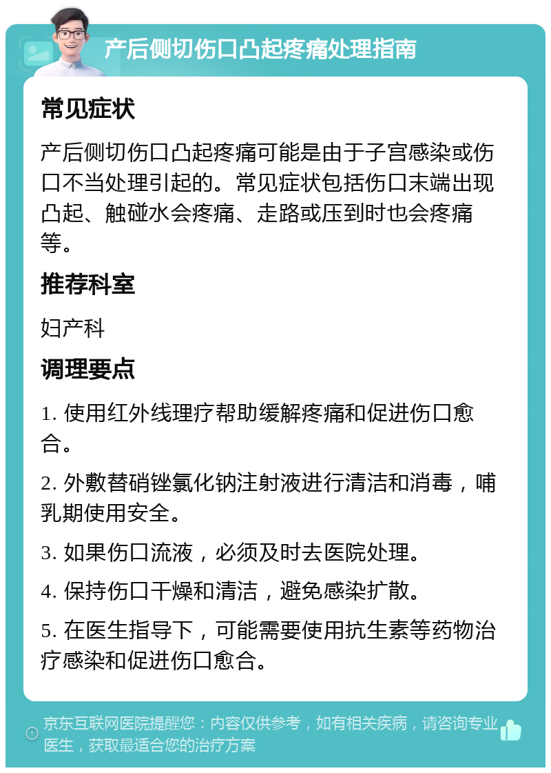 产后侧切伤口凸起疼痛处理指南 常见症状 产后侧切伤口凸起疼痛可能是由于子宫感染或伤口不当处理引起的。常见症状包括伤口末端出现凸起、触碰水会疼痛、走路或压到时也会疼痛等。 推荐科室 妇产科 调理要点 1. 使用红外线理疗帮助缓解疼痛和促进伤口愈合。 2. 外敷替硝锉氯化钠注射液进行清洁和消毒，哺乳期使用安全。 3. 如果伤口流液，必须及时去医院处理。 4. 保持伤口干燥和清洁，避免感染扩散。 5. 在医生指导下，可能需要使用抗生素等药物治疗感染和促进伤口愈合。