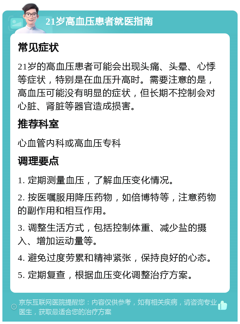 21岁高血压患者就医指南 常见症状 21岁的高血压患者可能会出现头痛、头晕、心悸等症状，特别是在血压升高时。需要注意的是，高血压可能没有明显的症状，但长期不控制会对心脏、肾脏等器官造成损害。 推荐科室 心血管内科或高血压专科 调理要点 1. 定期测量血压，了解血压变化情况。 2. 按医嘱服用降压药物，如倍博特等，注意药物的副作用和相互作用。 3. 调整生活方式，包括控制体重、减少盐的摄入、增加运动量等。 4. 避免过度劳累和精神紧张，保持良好的心态。 5. 定期复查，根据血压变化调整治疗方案。