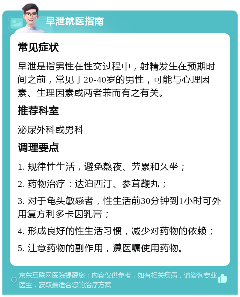 早泄就医指南 常见症状 早泄是指男性在性交过程中，射精发生在预期时间之前，常见于20-40岁的男性，可能与心理因素、生理因素或两者兼而有之有关。 推荐科室 泌尿外科或男科 调理要点 1. 规律性生活，避免熬夜、劳累和久坐； 2. 药物治疗：达泊西汀、参茸鞭丸； 3. 对于龟头敏感者，性生活前30分钟到1小时可外用复方利多卡因乳膏； 4. 形成良好的性生活习惯，减少对药物的依赖； 5. 注意药物的副作用，遵医嘱使用药物。