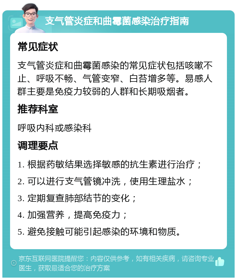 支气管炎症和曲霉菌感染治疗指南 常见症状 支气管炎症和曲霉菌感染的常见症状包括咳嗽不止、呼吸不畅、气管变窄、白苔增多等。易感人群主要是免疫力较弱的人群和长期吸烟者。 推荐科室 呼吸内科或感染科 调理要点 1. 根据药敏结果选择敏感的抗生素进行治疗； 2. 可以进行支气管镜冲洗，使用生理盐水； 3. 定期复查肺部结节的变化； 4. 加强营养，提高免疫力； 5. 避免接触可能引起感染的环境和物质。