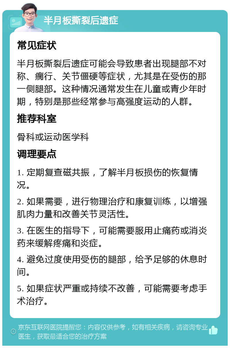 半月板撕裂后遗症 常见症状 半月板撕裂后遗症可能会导致患者出现腿部不对称、瘸行、关节僵硬等症状，尤其是在受伤的那一侧腿部。这种情况通常发生在儿童或青少年时期，特别是那些经常参与高强度运动的人群。 推荐科室 骨科或运动医学科 调理要点 1. 定期复查磁共振，了解半月板损伤的恢复情况。 2. 如果需要，进行物理治疗和康复训练，以增强肌肉力量和改善关节灵活性。 3. 在医生的指导下，可能需要服用止痛药或消炎药来缓解疼痛和炎症。 4. 避免过度使用受伤的腿部，给予足够的休息时间。 5. 如果症状严重或持续不改善，可能需要考虑手术治疗。