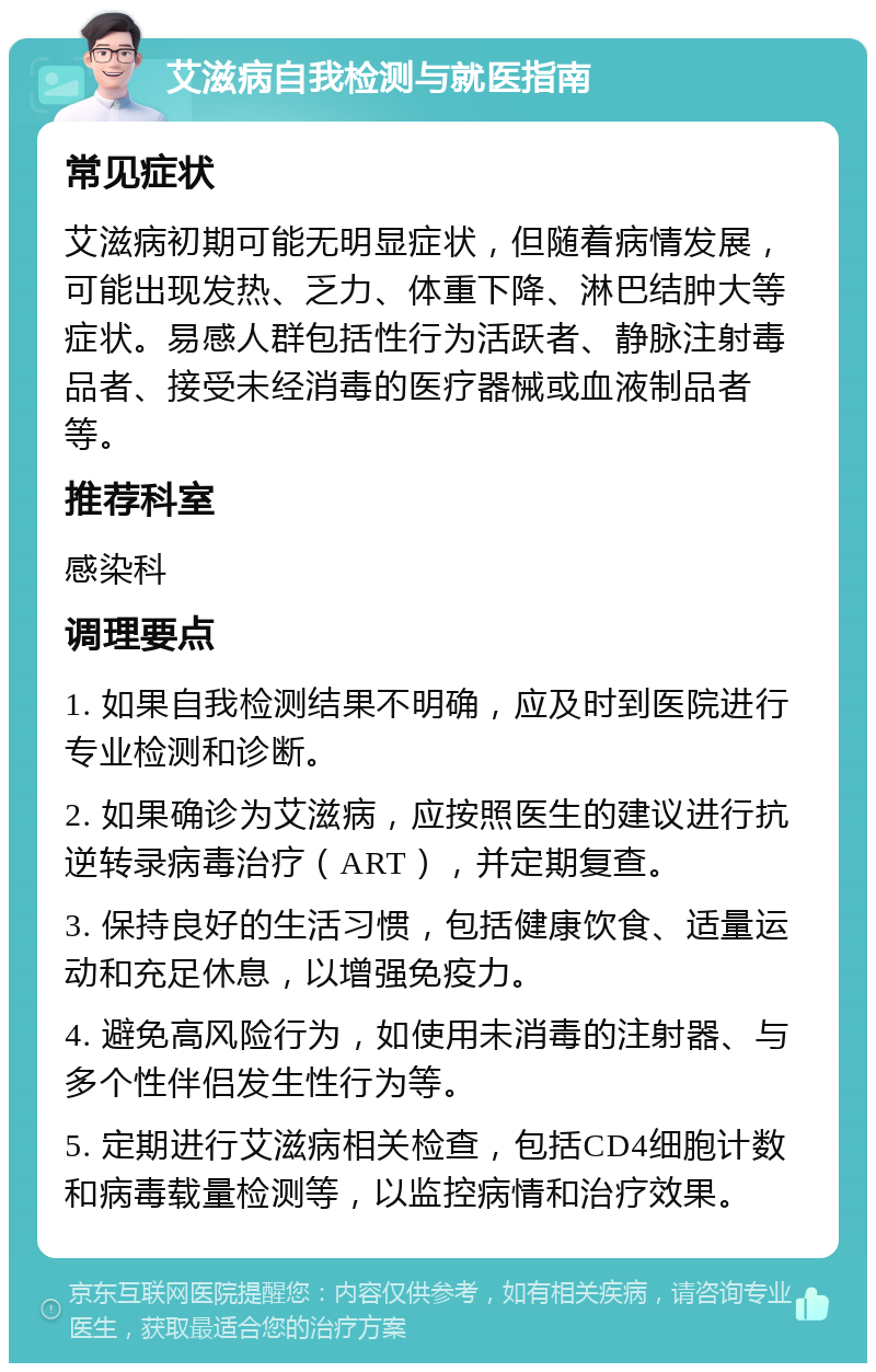 艾滋病自我检测与就医指南 常见症状 艾滋病初期可能无明显症状，但随着病情发展，可能出现发热、乏力、体重下降、淋巴结肿大等症状。易感人群包括性行为活跃者、静脉注射毒品者、接受未经消毒的医疗器械或血液制品者等。 推荐科室 感染科 调理要点 1. 如果自我检测结果不明确，应及时到医院进行专业检测和诊断。 2. 如果确诊为艾滋病，应按照医生的建议进行抗逆转录病毒治疗（ART），并定期复查。 3. 保持良好的生活习惯，包括健康饮食、适量运动和充足休息，以增强免疫力。 4. 避免高风险行为，如使用未消毒的注射器、与多个性伴侣发生性行为等。 5. 定期进行艾滋病相关检查，包括CD4细胞计数和病毒载量检测等，以监控病情和治疗效果。