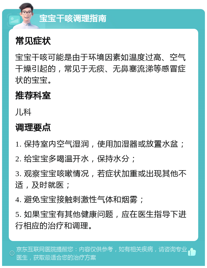 宝宝干咳调理指南 常见症状 宝宝干咳可能是由于环境因素如温度过高、空气干燥引起的，常见于无痰、无鼻塞流涕等感冒症状的宝宝。 推荐科室 儿科 调理要点 1. 保持室内空气湿润，使用加湿器或放置水盆； 2. 给宝宝多喝温开水，保持水分； 3. 观察宝宝咳嗽情况，若症状加重或出现其他不适，及时就医； 4. 避免宝宝接触刺激性气体和烟雾； 5. 如果宝宝有其他健康问题，应在医生指导下进行相应的治疗和调理。