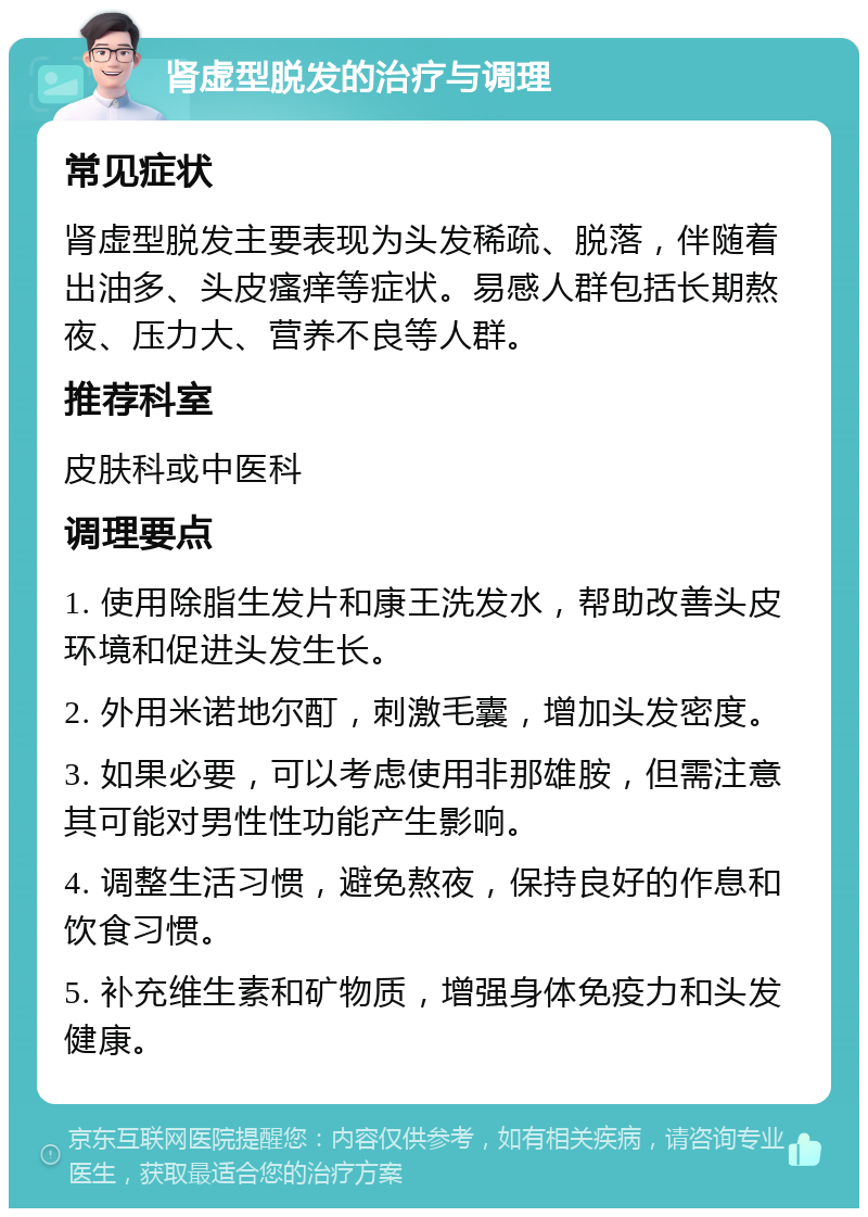 肾虚型脱发的治疗与调理 常见症状 肾虚型脱发主要表现为头发稀疏、脱落，伴随着出油多、头皮瘙痒等症状。易感人群包括长期熬夜、压力大、营养不良等人群。 推荐科室 皮肤科或中医科 调理要点 1. 使用除脂生发片和康王洗发水，帮助改善头皮环境和促进头发生长。 2. 外用米诺地尔酊，刺激毛囊，增加头发密度。 3. 如果必要，可以考虑使用非那雄胺，但需注意其可能对男性性功能产生影响。 4. 调整生活习惯，避免熬夜，保持良好的作息和饮食习惯。 5. 补充维生素和矿物质，增强身体免疫力和头发健康。