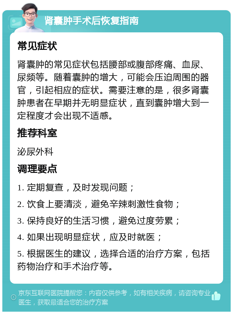 肾囊肿手术后恢复指南 常见症状 肾囊肿的常见症状包括腰部或腹部疼痛、血尿、尿频等。随着囊肿的增大，可能会压迫周围的器官，引起相应的症状。需要注意的是，很多肾囊肿患者在早期并无明显症状，直到囊肿增大到一定程度才会出现不适感。 推荐科室 泌尿外科 调理要点 1. 定期复查，及时发现问题； 2. 饮食上要清淡，避免辛辣刺激性食物； 3. 保持良好的生活习惯，避免过度劳累； 4. 如果出现明显症状，应及时就医； 5. 根据医生的建议，选择合适的治疗方案，包括药物治疗和手术治疗等。