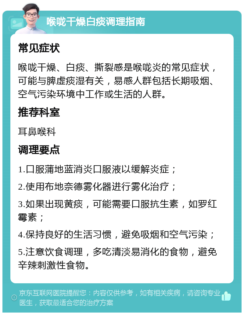 喉咙干燥白痰调理指南 常见症状 喉咙干燥、白痰、撕裂感是喉咙炎的常见症状，可能与脾虚痰湿有关，易感人群包括长期吸烟、空气污染环境中工作或生活的人群。 推荐科室 耳鼻喉科 调理要点 1.口服蒲地蓝消炎口服液以缓解炎症； 2.使用布地奈德雾化器进行雾化治疗； 3.如果出现黄痰，可能需要口服抗生素，如罗红霉素； 4.保持良好的生活习惯，避免吸烟和空气污染； 5.注意饮食调理，多吃清淡易消化的食物，避免辛辣刺激性食物。