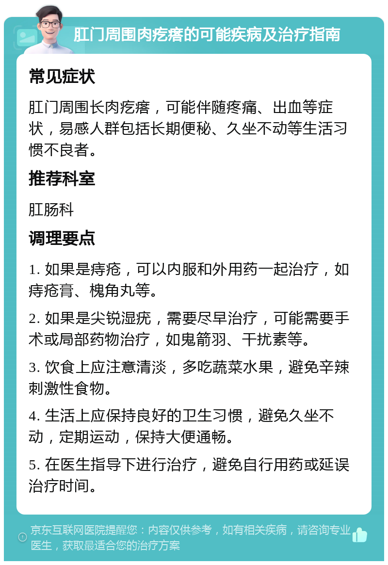 肛门周围肉疙瘩的可能疾病及治疗指南 常见症状 肛门周围长肉疙瘩，可能伴随疼痛、出血等症状，易感人群包括长期便秘、久坐不动等生活习惯不良者。 推荐科室 肛肠科 调理要点 1. 如果是痔疮，可以内服和外用药一起治疗，如痔疮膏、槐角丸等。 2. 如果是尖锐湿疣，需要尽早治疗，可能需要手术或局部药物治疗，如鬼箭羽、干扰素等。 3. 饮食上应注意清淡，多吃蔬菜水果，避免辛辣刺激性食物。 4. 生活上应保持良好的卫生习惯，避免久坐不动，定期运动，保持大便通畅。 5. 在医生指导下进行治疗，避免自行用药或延误治疗时间。