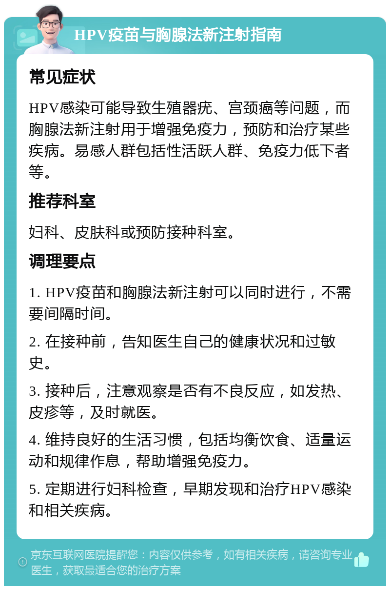 HPV疫苗与胸腺法新注射指南 常见症状 HPV感染可能导致生殖器疣、宫颈癌等问题，而胸腺法新注射用于增强免疫力，预防和治疗某些疾病。易感人群包括性活跃人群、免疫力低下者等。 推荐科室 妇科、皮肤科或预防接种科室。 调理要点 1. HPV疫苗和胸腺法新注射可以同时进行，不需要间隔时间。 2. 在接种前，告知医生自己的健康状况和过敏史。 3. 接种后，注意观察是否有不良反应，如发热、皮疹等，及时就医。 4. 维持良好的生活习惯，包括均衡饮食、适量运动和规律作息，帮助增强免疫力。 5. 定期进行妇科检查，早期发现和治疗HPV感染和相关疾病。