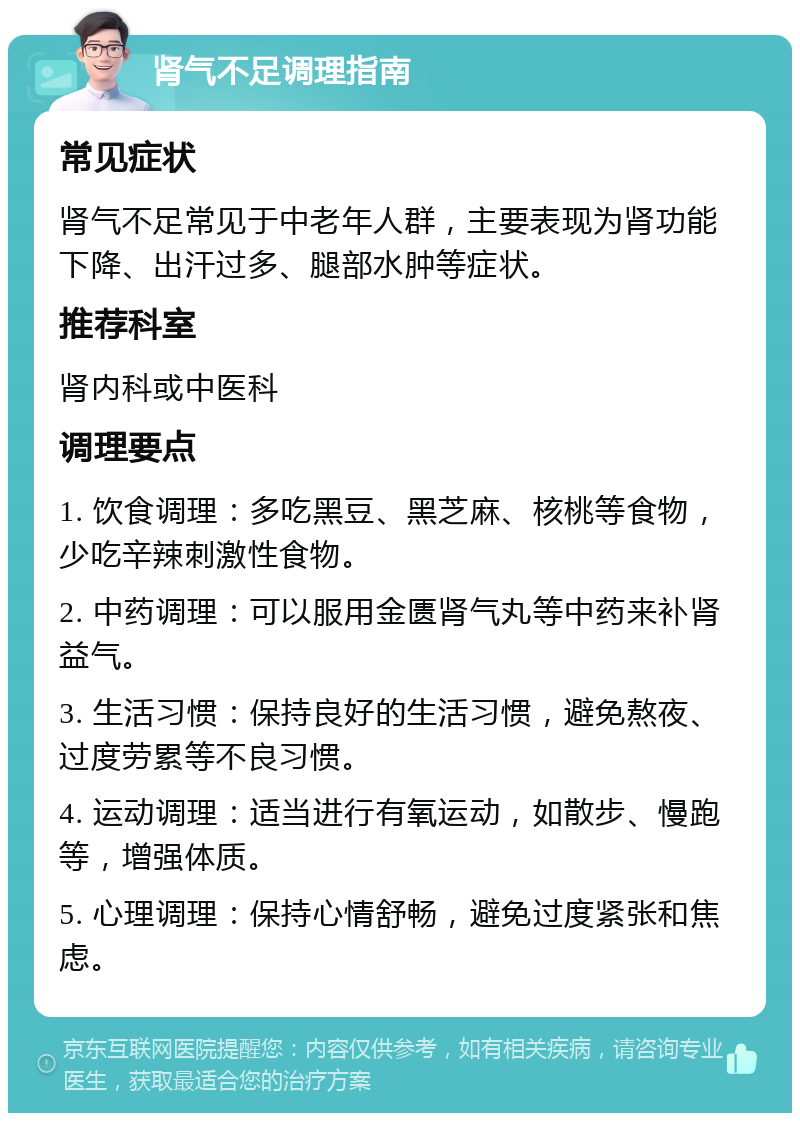 肾气不足调理指南 常见症状 肾气不足常见于中老年人群，主要表现为肾功能下降、出汗过多、腿部水肿等症状。 推荐科室 肾内科或中医科 调理要点 1. 饮食调理：多吃黑豆、黑芝麻、核桃等食物，少吃辛辣刺激性食物。 2. 中药调理：可以服用金匮肾气丸等中药来补肾益气。 3. 生活习惯：保持良好的生活习惯，避免熬夜、过度劳累等不良习惯。 4. 运动调理：适当进行有氧运动，如散步、慢跑等，增强体质。 5. 心理调理：保持心情舒畅，避免过度紧张和焦虑。