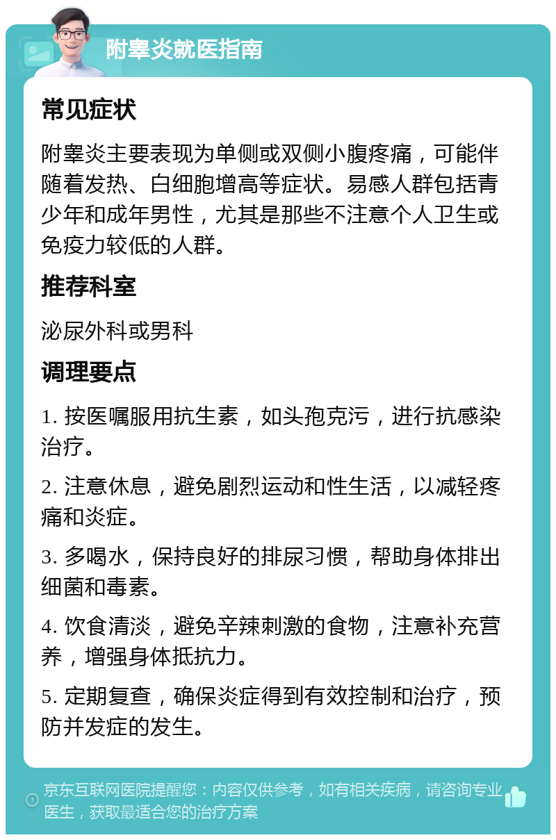 附睾炎就医指南 常见症状 附睾炎主要表现为单侧或双侧小腹疼痛，可能伴随着发热、白细胞增高等症状。易感人群包括青少年和成年男性，尤其是那些不注意个人卫生或免疫力较低的人群。 推荐科室 泌尿外科或男科 调理要点 1. 按医嘱服用抗生素，如头孢克污，进行抗感染治疗。 2. 注意休息，避免剧烈运动和性生活，以减轻疼痛和炎症。 3. 多喝水，保持良好的排尿习惯，帮助身体排出细菌和毒素。 4. 饮食清淡，避免辛辣刺激的食物，注意补充营养，增强身体抵抗力。 5. 定期复查，确保炎症得到有效控制和治疗，预防并发症的发生。