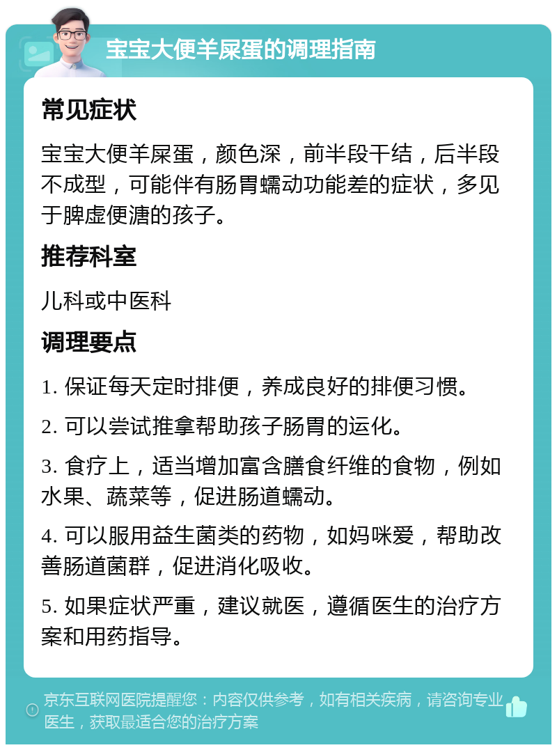 宝宝大便羊屎蛋的调理指南 常见症状 宝宝大便羊屎蛋，颜色深，前半段干结，后半段不成型，可能伴有肠胃蠕动功能差的症状，多见于脾虚便溏的孩子。 推荐科室 儿科或中医科 调理要点 1. 保证每天定时排便，养成良好的排便习惯。 2. 可以尝试推拿帮助孩子肠胃的运化。 3. 食疗上，适当增加富含膳食纤维的食物，例如水果、蔬菜等，促进肠道蠕动。 4. 可以服用益生菌类的药物，如妈咪爱，帮助改善肠道菌群，促进消化吸收。 5. 如果症状严重，建议就医，遵循医生的治疗方案和用药指导。