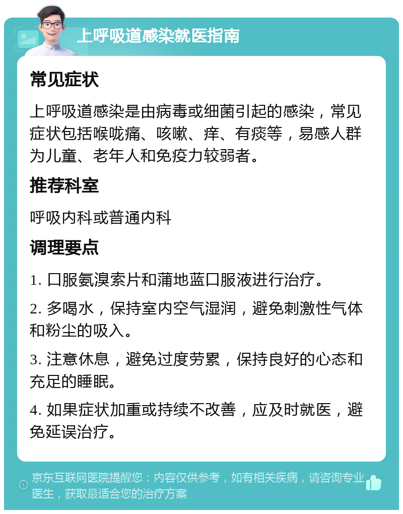 上呼吸道感染就医指南 常见症状 上呼吸道感染是由病毒或细菌引起的感染，常见症状包括喉咙痛、咳嗽、痒、有痰等，易感人群为儿童、老年人和免疫力较弱者。 推荐科室 呼吸内科或普通内科 调理要点 1. 口服氨溴索片和蒲地蓝口服液进行治疗。 2. 多喝水，保持室内空气湿润，避免刺激性气体和粉尘的吸入。 3. 注意休息，避免过度劳累，保持良好的心态和充足的睡眠。 4. 如果症状加重或持续不改善，应及时就医，避免延误治疗。