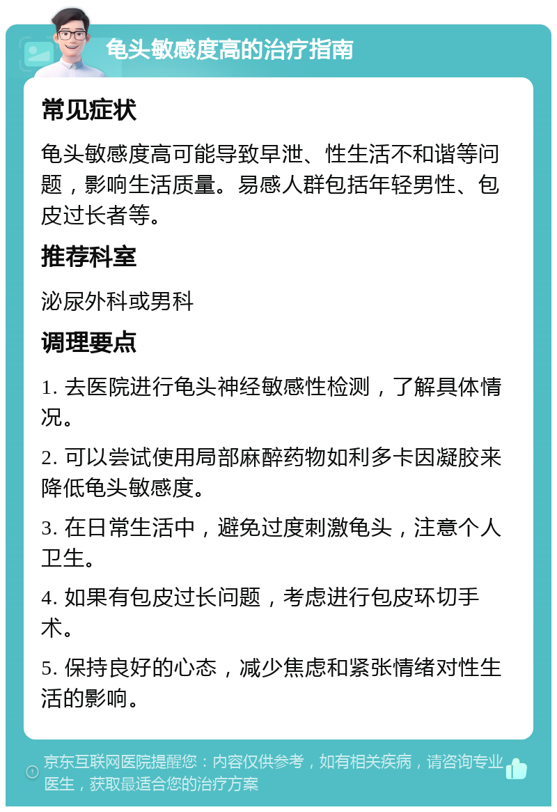 龟头敏感度高的治疗指南 常见症状 龟头敏感度高可能导致早泄、性生活不和谐等问题，影响生活质量。易感人群包括年轻男性、包皮过长者等。 推荐科室 泌尿外科或男科 调理要点 1. 去医院进行龟头神经敏感性检测，了解具体情况。 2. 可以尝试使用局部麻醉药物如利多卡因凝胶来降低龟头敏感度。 3. 在日常生活中，避免过度刺激龟头，注意个人卫生。 4. 如果有包皮过长问题，考虑进行包皮环切手术。 5. 保持良好的心态，减少焦虑和紧张情绪对性生活的影响。