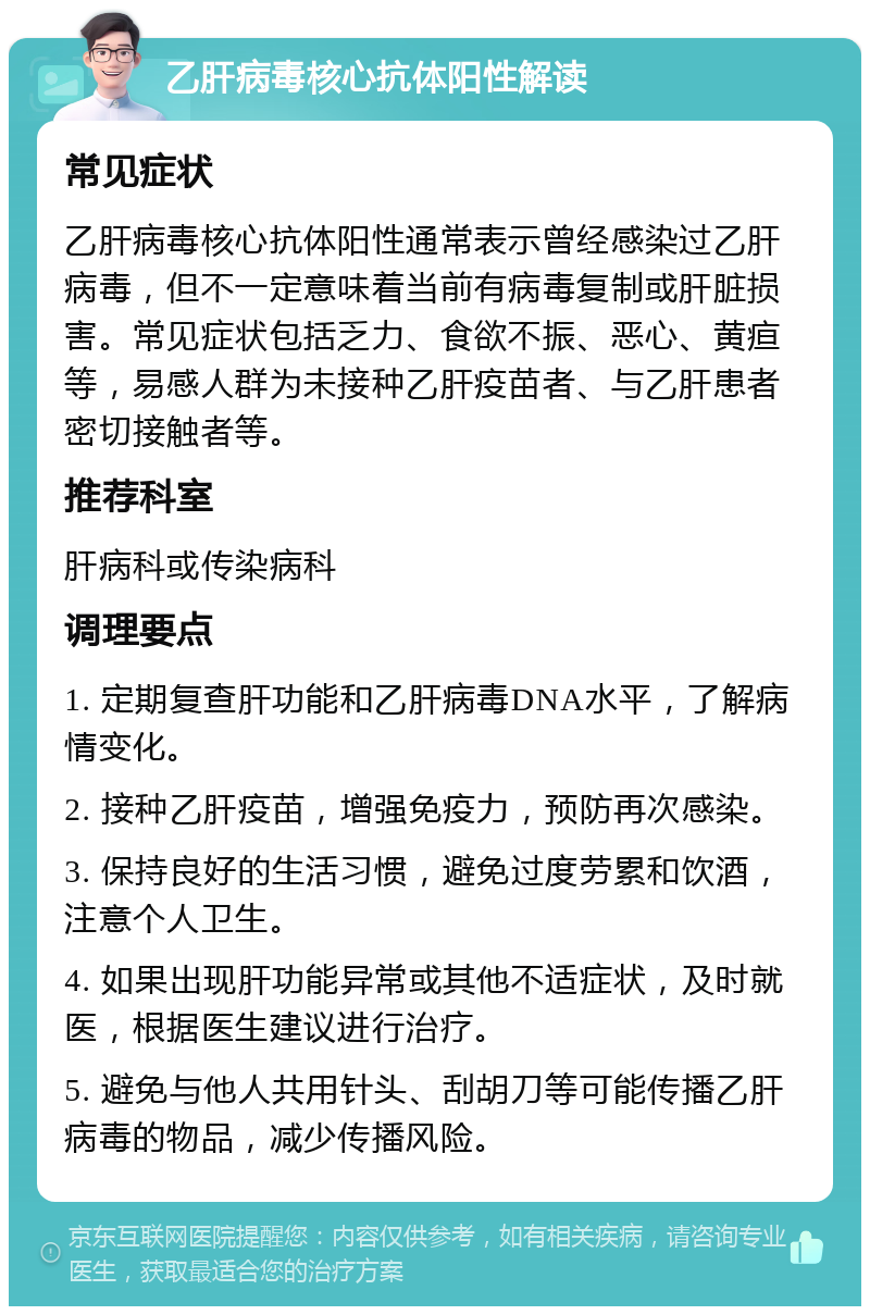 乙肝病毒核心抗体阳性解读 常见症状 乙肝病毒核心抗体阳性通常表示曾经感染过乙肝病毒，但不一定意味着当前有病毒复制或肝脏损害。常见症状包括乏力、食欲不振、恶心、黄疸等，易感人群为未接种乙肝疫苗者、与乙肝患者密切接触者等。 推荐科室 肝病科或传染病科 调理要点 1. 定期复查肝功能和乙肝病毒DNA水平，了解病情变化。 2. 接种乙肝疫苗，增强免疫力，预防再次感染。 3. 保持良好的生活习惯，避免过度劳累和饮酒，注意个人卫生。 4. 如果出现肝功能异常或其他不适症状，及时就医，根据医生建议进行治疗。 5. 避免与他人共用针头、刮胡刀等可能传播乙肝病毒的物品，减少传播风险。