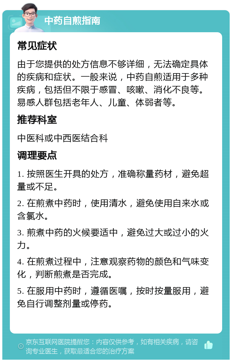 中药自煎指南 常见症状 由于您提供的处方信息不够详细，无法确定具体的疾病和症状。一般来说，中药自煎适用于多种疾病，包括但不限于感冒、咳嗽、消化不良等。易感人群包括老年人、儿童、体弱者等。 推荐科室 中医科或中西医结合科 调理要点 1. 按照医生开具的处方，准确称量药材，避免超量或不足。 2. 在煎煮中药时，使用清水，避免使用自来水或含氯水。 3. 煎煮中药的火候要适中，避免过大或过小的火力。 4. 在煎煮过程中，注意观察药物的颜色和气味变化，判断煎煮是否完成。 5. 在服用中药时，遵循医嘱，按时按量服用，避免自行调整剂量或停药。