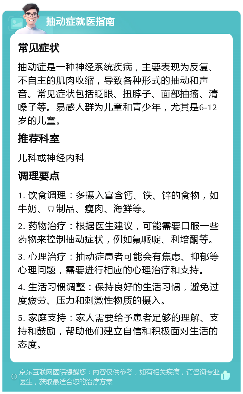 抽动症就医指南 常见症状 抽动症是一种神经系统疾病，主要表现为反复、不自主的肌肉收缩，导致各种形式的抽动和声音。常见症状包括眨眼、扭脖子、面部抽搐、清嗓子等。易感人群为儿童和青少年，尤其是6-12岁的儿童。 推荐科室 儿科或神经内科 调理要点 1. 饮食调理：多摄入富含钙、铁、锌的食物，如牛奶、豆制品、瘦肉、海鲜等。 2. 药物治疗：根据医生建议，可能需要口服一些药物来控制抽动症状，例如氟哌啶、利培酮等。 3. 心理治疗：抽动症患者可能会有焦虑、抑郁等心理问题，需要进行相应的心理治疗和支持。 4. 生活习惯调整：保持良好的生活习惯，避免过度疲劳、压力和刺激性物质的摄入。 5. 家庭支持：家人需要给予患者足够的理解、支持和鼓励，帮助他们建立自信和积极面对生活的态度。