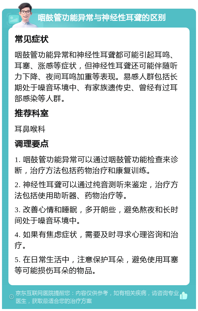 咽鼓管功能异常与神经性耳聋的区别 常见症状 咽鼓管功能异常和神经性耳聋都可能引起耳鸣、耳塞、涨感等症状，但神经性耳聋还可能伴随听力下降、夜间耳鸣加重等表现。易感人群包括长期处于噪音环境中、有家族遗传史、曾经有过耳部感染等人群。 推荐科室 耳鼻喉科 调理要点 1. 咽鼓管功能异常可以通过咽鼓管功能检查来诊断，治疗方法包括药物治疗和康复训练。 2. 神经性耳聋可以通过纯音测听来鉴定，治疗方法包括使用助听器、药物治疗等。 3. 改善心情和睡眠，多开朗些，避免熬夜和长时间处于噪音环境中。 4. 如果有焦虑症状，需要及时寻求心理咨询和治疗。 5. 在日常生活中，注意保护耳朵，避免使用耳塞等可能损伤耳朵的物品。