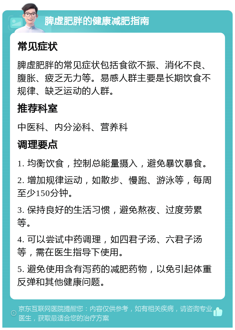 脾虚肥胖的健康减肥指南 常见症状 脾虚肥胖的常见症状包括食欲不振、消化不良、腹胀、疲乏无力等。易感人群主要是长期饮食不规律、缺乏运动的人群。 推荐科室 中医科、内分泌科、营养科 调理要点 1. 均衡饮食，控制总能量摄入，避免暴饮暴食。 2. 增加规律运动，如散步、慢跑、游泳等，每周至少150分钟。 3. 保持良好的生活习惯，避免熬夜、过度劳累等。 4. 可以尝试中药调理，如四君子汤、六君子汤等，需在医生指导下使用。 5. 避免使用含有泻药的减肥药物，以免引起体重反弹和其他健康问题。