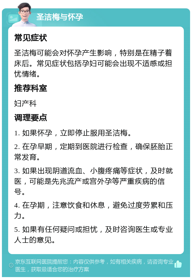 圣洁梅与怀孕 常见症状 圣洁梅可能会对怀孕产生影响，特别是在精子着床后。常见症状包括孕妇可能会出现不适感或担忧情绪。 推荐科室 妇产科 调理要点 1. 如果怀孕，立即停止服用圣洁梅。 2. 在孕早期，定期到医院进行检查，确保胚胎正常发育。 3. 如果出现阴道流血、小腹疼痛等症状，及时就医，可能是先兆流产或宫外孕等严重疾病的信号。 4. 在孕期，注意饮食和休息，避免过度劳累和压力。 5. 如果有任何疑问或担忧，及时咨询医生或专业人士的意见。