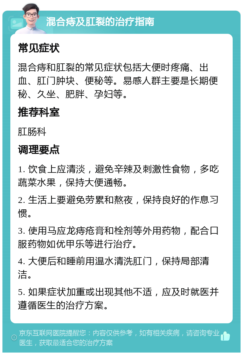 混合痔及肛裂的治疗指南 常见症状 混合痔和肛裂的常见症状包括大便时疼痛、出血、肛门肿块、便秘等。易感人群主要是长期便秘、久坐、肥胖、孕妇等。 推荐科室 肛肠科 调理要点 1. 饮食上应清淡，避免辛辣及刺激性食物，多吃蔬菜水果，保持大便通畅。 2. 生活上要避免劳累和熬夜，保持良好的作息习惯。 3. 使用马应龙痔疮膏和栓剂等外用药物，配合口服药物如优甲乐等进行治疗。 4. 大便后和睡前用温水清洗肛门，保持局部清洁。 5. 如果症状加重或出现其他不适，应及时就医并遵循医生的治疗方案。