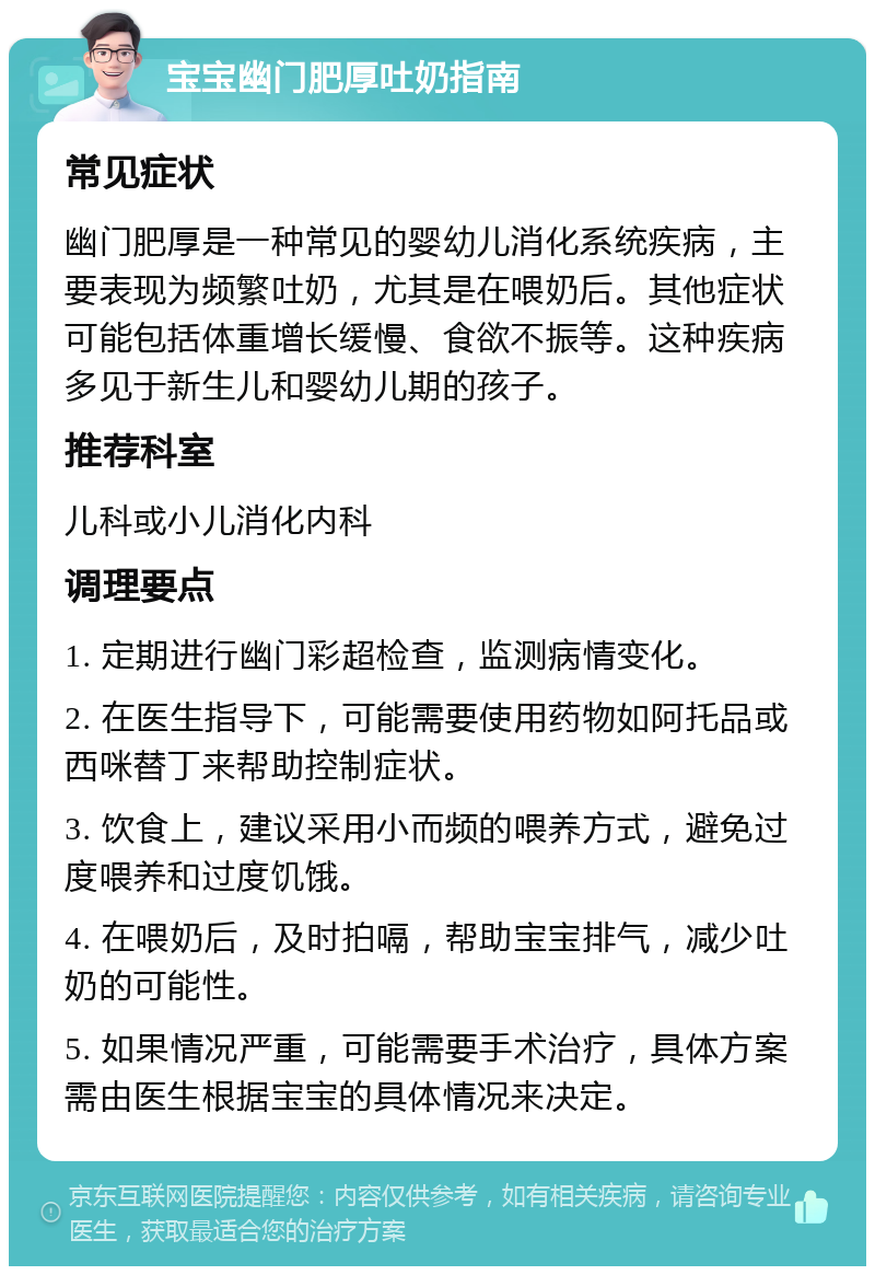 宝宝幽门肥厚吐奶指南 常见症状 幽门肥厚是一种常见的婴幼儿消化系统疾病，主要表现为频繁吐奶，尤其是在喂奶后。其他症状可能包括体重增长缓慢、食欲不振等。这种疾病多见于新生儿和婴幼儿期的孩子。 推荐科室 儿科或小儿消化内科 调理要点 1. 定期进行幽门彩超检查，监测病情变化。 2. 在医生指导下，可能需要使用药物如阿托品或西咪替丁来帮助控制症状。 3. 饮食上，建议采用小而频的喂养方式，避免过度喂养和过度饥饿。 4. 在喂奶后，及时拍嗝，帮助宝宝排气，减少吐奶的可能性。 5. 如果情况严重，可能需要手术治疗，具体方案需由医生根据宝宝的具体情况来决定。