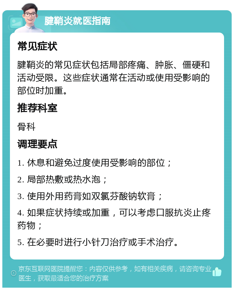 腱鞘炎就医指南 常见症状 腱鞘炎的常见症状包括局部疼痛、肿胀、僵硬和活动受限。这些症状通常在活动或使用受影响的部位时加重。 推荐科室 骨科 调理要点 1. 休息和避免过度使用受影响的部位； 2. 局部热敷或热水泡； 3. 使用外用药膏如双氯芬酸钠软膏； 4. 如果症状持续或加重，可以考虑口服抗炎止疼药物； 5. 在必要时进行小针刀治疗或手术治疗。