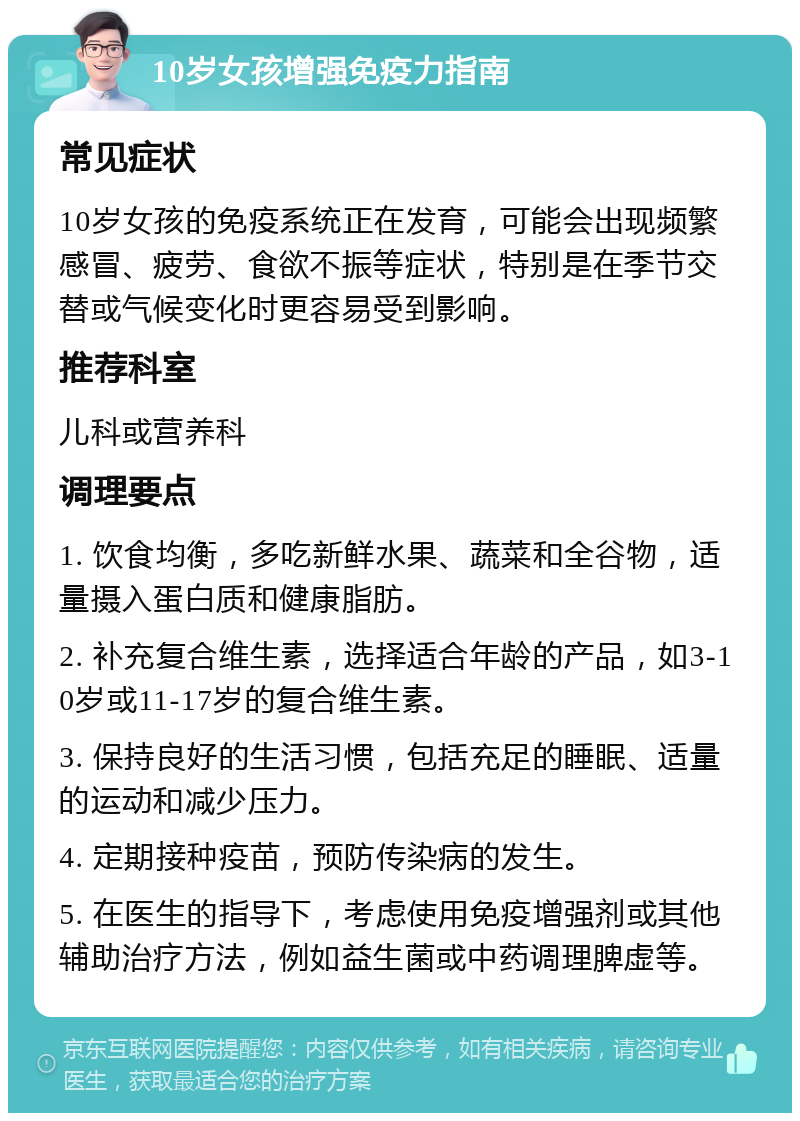 10岁女孩增强免疫力指南 常见症状 10岁女孩的免疫系统正在发育，可能会出现频繁感冒、疲劳、食欲不振等症状，特别是在季节交替或气候变化时更容易受到影响。 推荐科室 儿科或营养科 调理要点 1. 饮食均衡，多吃新鲜水果、蔬菜和全谷物，适量摄入蛋白质和健康脂肪。 2. 补充复合维生素，选择适合年龄的产品，如3-10岁或11-17岁的复合维生素。 3. 保持良好的生活习惯，包括充足的睡眠、适量的运动和减少压力。 4. 定期接种疫苗，预防传染病的发生。 5. 在医生的指导下，考虑使用免疫增强剂或其他辅助治疗方法，例如益生菌或中药调理脾虚等。