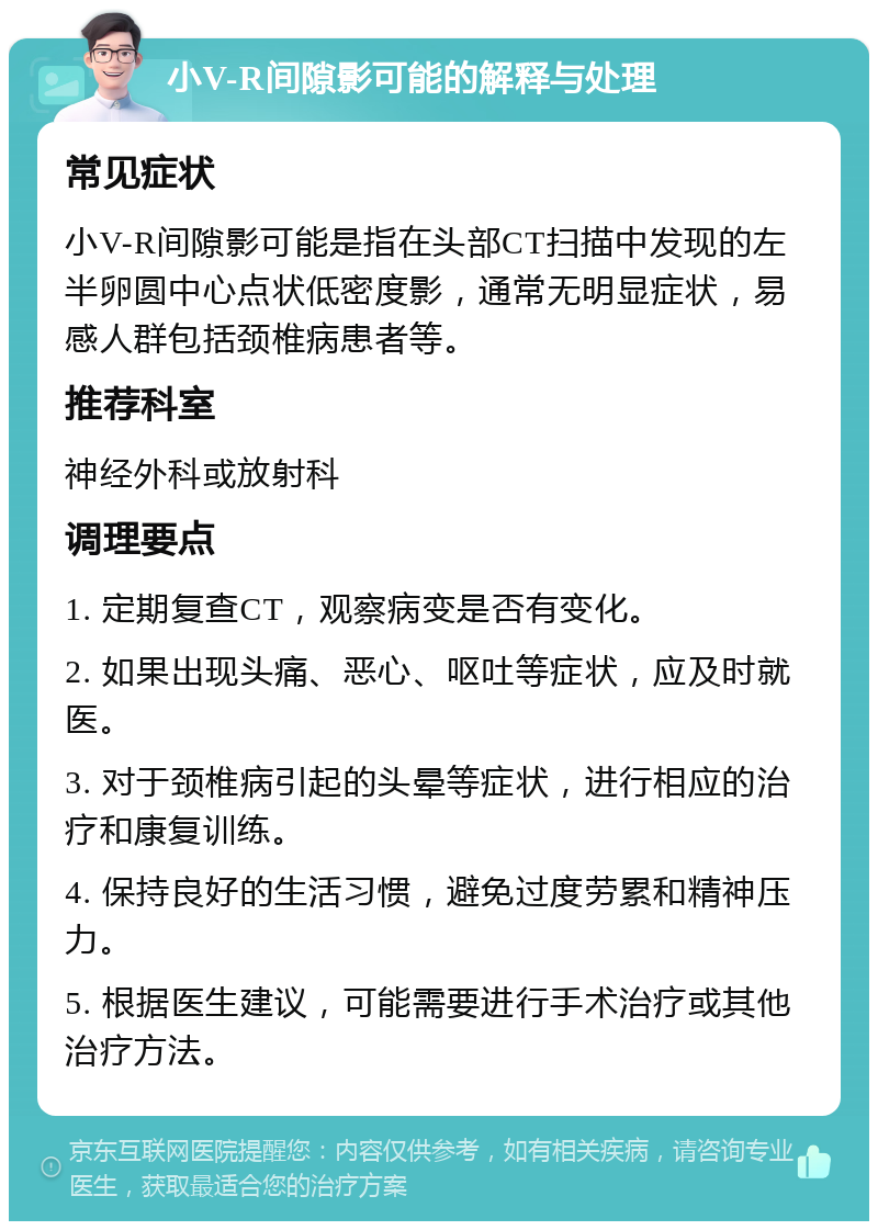 小V-R间隙影可能的解释与处理 常见症状 小V-R间隙影可能是指在头部CT扫描中发现的左半卵圆中心点状低密度影，通常无明显症状，易感人群包括颈椎病患者等。 推荐科室 神经外科或放射科 调理要点 1. 定期复查CT，观察病变是否有变化。 2. 如果出现头痛、恶心、呕吐等症状，应及时就医。 3. 对于颈椎病引起的头晕等症状，进行相应的治疗和康复训练。 4. 保持良好的生活习惯，避免过度劳累和精神压力。 5. 根据医生建议，可能需要进行手术治疗或其他治疗方法。