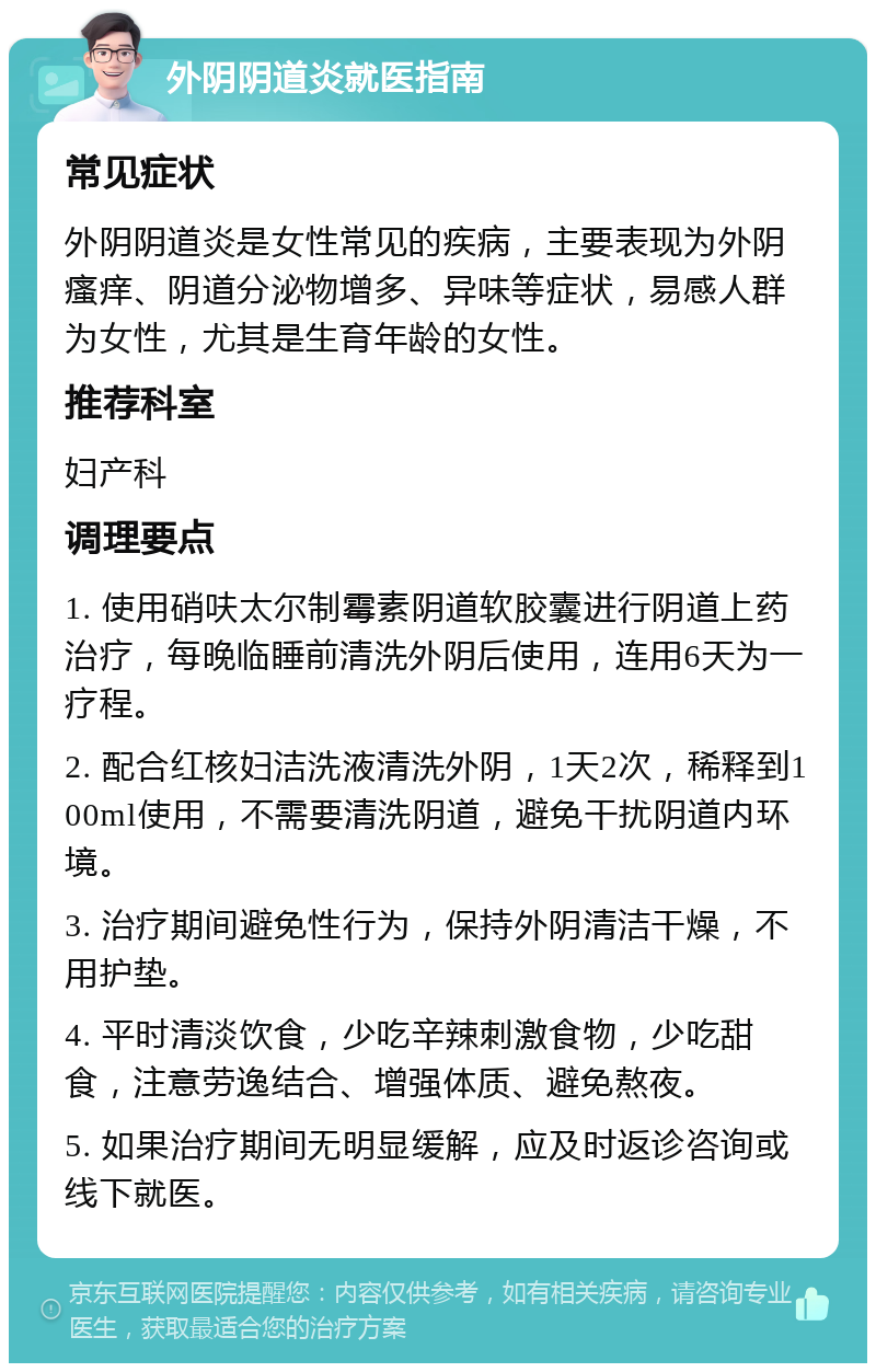 外阴阴道炎就医指南 常见症状 外阴阴道炎是女性常见的疾病，主要表现为外阴瘙痒、阴道分泌物增多、异味等症状，易感人群为女性，尤其是生育年龄的女性。 推荐科室 妇产科 调理要点 1. 使用硝呋太尔制霉素阴道软胶囊进行阴道上药治疗，每晚临睡前清洗外阴后使用，连用6天为一疗程。 2. 配合红核妇洁洗液清洗外阴，1天2次，稀释到100ml使用，不需要清洗阴道，避免干扰阴道内环境。 3. 治疗期间避免性行为，保持外阴清洁干燥，不用护垫。 4. 平时清淡饮食，少吃辛辣刺激食物，少吃甜食，注意劳逸结合、增强体质、避免熬夜。 5. 如果治疗期间无明显缓解，应及时返诊咨询或线下就医。