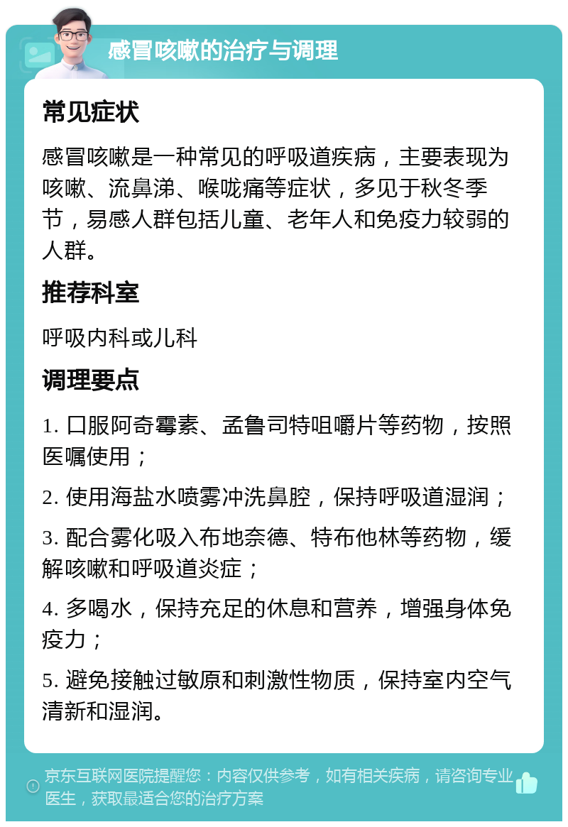 感冒咳嗽的治疗与调理 常见症状 感冒咳嗽是一种常见的呼吸道疾病，主要表现为咳嗽、流鼻涕、喉咙痛等症状，多见于秋冬季节，易感人群包括儿童、老年人和免疫力较弱的人群。 推荐科室 呼吸内科或儿科 调理要点 1. 口服阿奇霉素、孟鲁司特咀嚼片等药物，按照医嘱使用； 2. 使用海盐水喷雾冲洗鼻腔，保持呼吸道湿润； 3. 配合雾化吸入布地奈德、特布他林等药物，缓解咳嗽和呼吸道炎症； 4. 多喝水，保持充足的休息和营养，增强身体免疫力； 5. 避免接触过敏原和刺激性物质，保持室内空气清新和湿润。