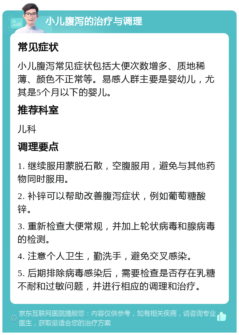 小儿腹泻的治疗与调理 常见症状 小儿腹泻常见症状包括大便次数增多、质地稀薄、颜色不正常等。易感人群主要是婴幼儿，尤其是5个月以下的婴儿。 推荐科室 儿科 调理要点 1. 继续服用蒙脱石散，空腹服用，避免与其他药物同时服用。 2. 补锌可以帮助改善腹泻症状，例如葡萄糖酸锌。 3. 重新检查大便常规，并加上轮状病毒和腺病毒的检测。 4. 注意个人卫生，勤洗手，避免交叉感染。 5. 后期排除病毒感染后，需要检查是否存在乳糖不耐和过敏问题，并进行相应的调理和治疗。