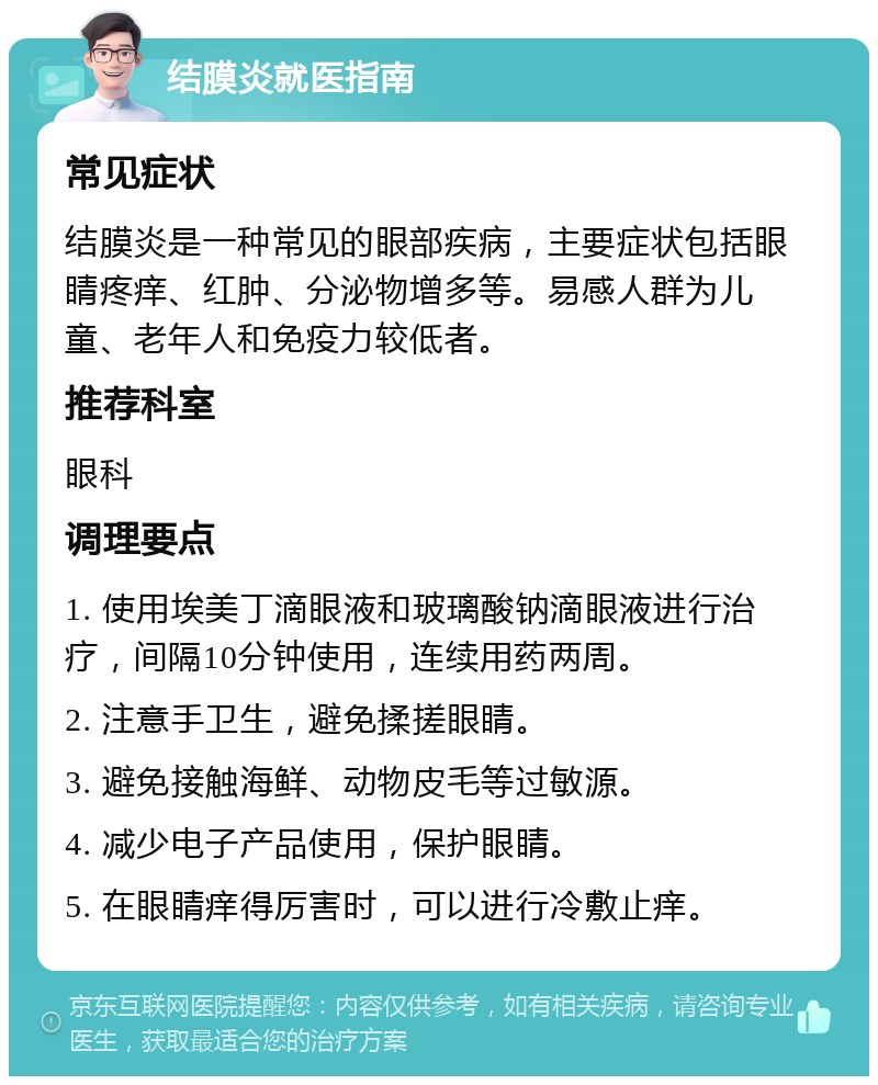 结膜炎就医指南 常见症状 结膜炎是一种常见的眼部疾病，主要症状包括眼睛疼痒、红肿、分泌物增多等。易感人群为儿童、老年人和免疫力较低者。 推荐科室 眼科 调理要点 1. 使用埃美丁滴眼液和玻璃酸钠滴眼液进行治疗，间隔10分钟使用，连续用药两周。 2. 注意手卫生，避免揉搓眼睛。 3. 避免接触海鲜、动物皮毛等过敏源。 4. 减少电子产品使用，保护眼睛。 5. 在眼睛痒得厉害时，可以进行冷敷止痒。