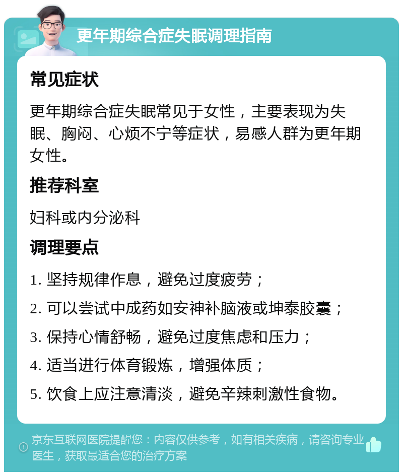 更年期综合症失眠调理指南 常见症状 更年期综合症失眠常见于女性，主要表现为失眠、胸闷、心烦不宁等症状，易感人群为更年期女性。 推荐科室 妇科或内分泌科 调理要点 1. 坚持规律作息，避免过度疲劳； 2. 可以尝试中成药如安神补脑液或坤泰胶囊； 3. 保持心情舒畅，避免过度焦虑和压力； 4. 适当进行体育锻炼，增强体质； 5. 饮食上应注意清淡，避免辛辣刺激性食物。