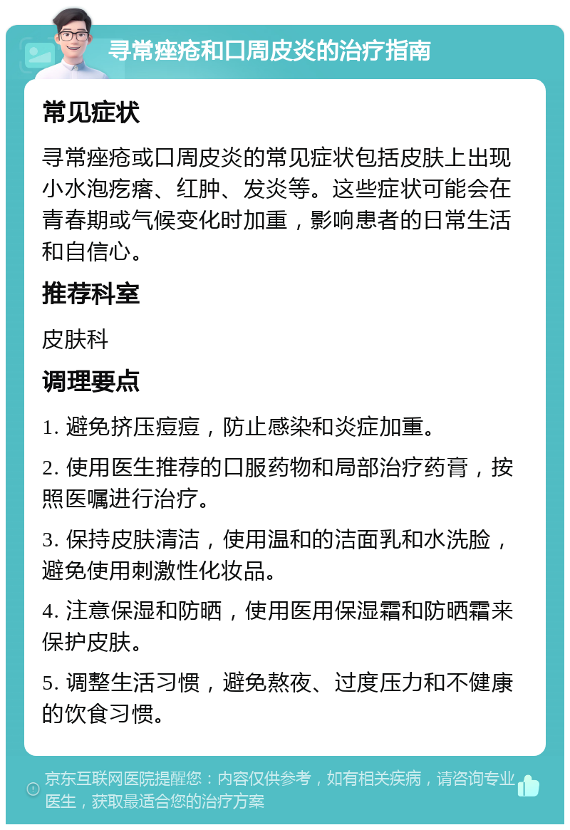 寻常痤疮和口周皮炎的治疗指南 常见症状 寻常痤疮或口周皮炎的常见症状包括皮肤上出现小水泡疙瘩、红肿、发炎等。这些症状可能会在青春期或气候变化时加重，影响患者的日常生活和自信心。 推荐科室 皮肤科 调理要点 1. 避免挤压痘痘，防止感染和炎症加重。 2. 使用医生推荐的口服药物和局部治疗药膏，按照医嘱进行治疗。 3. 保持皮肤清洁，使用温和的洁面乳和水洗脸，避免使用刺激性化妆品。 4. 注意保湿和防晒，使用医用保湿霜和防晒霜来保护皮肤。 5. 调整生活习惯，避免熬夜、过度压力和不健康的饮食习惯。