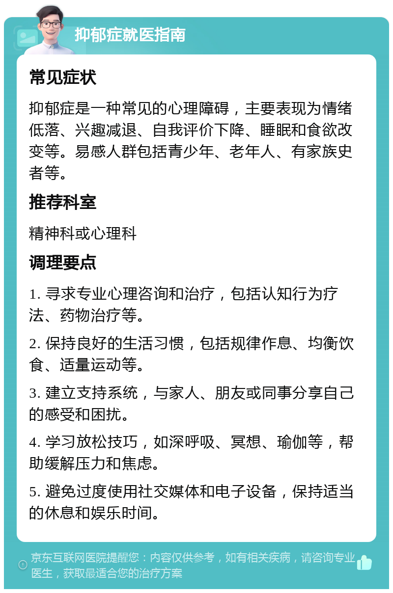 抑郁症就医指南 常见症状 抑郁症是一种常见的心理障碍，主要表现为情绪低落、兴趣减退、自我评价下降、睡眠和食欲改变等。易感人群包括青少年、老年人、有家族史者等。 推荐科室 精神科或心理科 调理要点 1. 寻求专业心理咨询和治疗，包括认知行为疗法、药物治疗等。 2. 保持良好的生活习惯，包括规律作息、均衡饮食、适量运动等。 3. 建立支持系统，与家人、朋友或同事分享自己的感受和困扰。 4. 学习放松技巧，如深呼吸、冥想、瑜伽等，帮助缓解压力和焦虑。 5. 避免过度使用社交媒体和电子设备，保持适当的休息和娱乐时间。