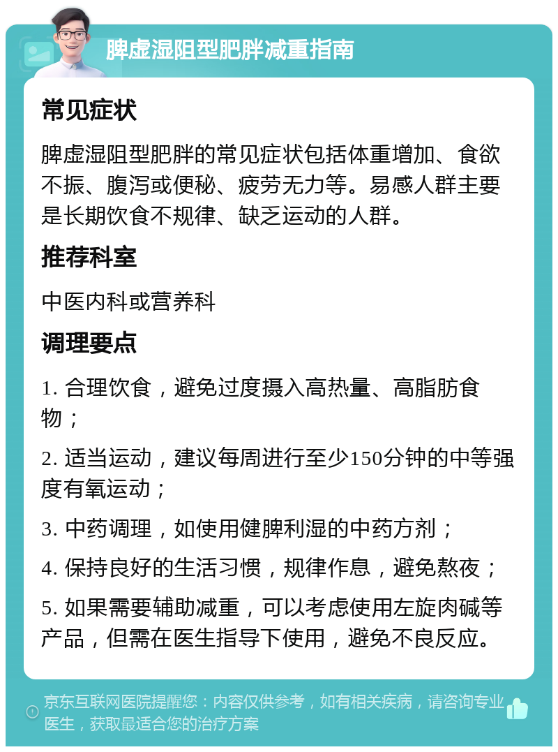 脾虚湿阻型肥胖减重指南 常见症状 脾虚湿阻型肥胖的常见症状包括体重增加、食欲不振、腹泻或便秘、疲劳无力等。易感人群主要是长期饮食不规律、缺乏运动的人群。 推荐科室 中医内科或营养科 调理要点 1. 合理饮食，避免过度摄入高热量、高脂肪食物； 2. 适当运动，建议每周进行至少150分钟的中等强度有氧运动； 3. 中药调理，如使用健脾利湿的中药方剂； 4. 保持良好的生活习惯，规律作息，避免熬夜； 5. 如果需要辅助减重，可以考虑使用左旋肉碱等产品，但需在医生指导下使用，避免不良反应。