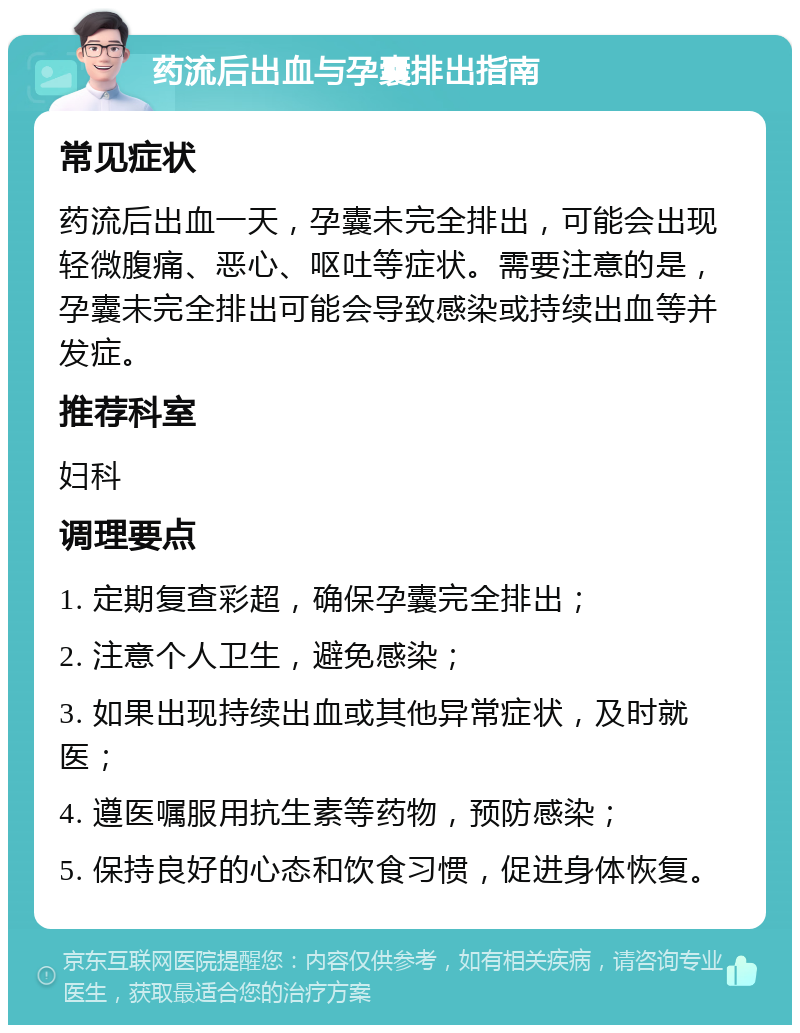 药流后出血与孕囊排出指南 常见症状 药流后出血一天，孕囊未完全排出，可能会出现轻微腹痛、恶心、呕吐等症状。需要注意的是，孕囊未完全排出可能会导致感染或持续出血等并发症。 推荐科室 妇科 调理要点 1. 定期复查彩超，确保孕囊完全排出； 2. 注意个人卫生，避免感染； 3. 如果出现持续出血或其他异常症状，及时就医； 4. 遵医嘱服用抗生素等药物，预防感染； 5. 保持良好的心态和饮食习惯，促进身体恢复。