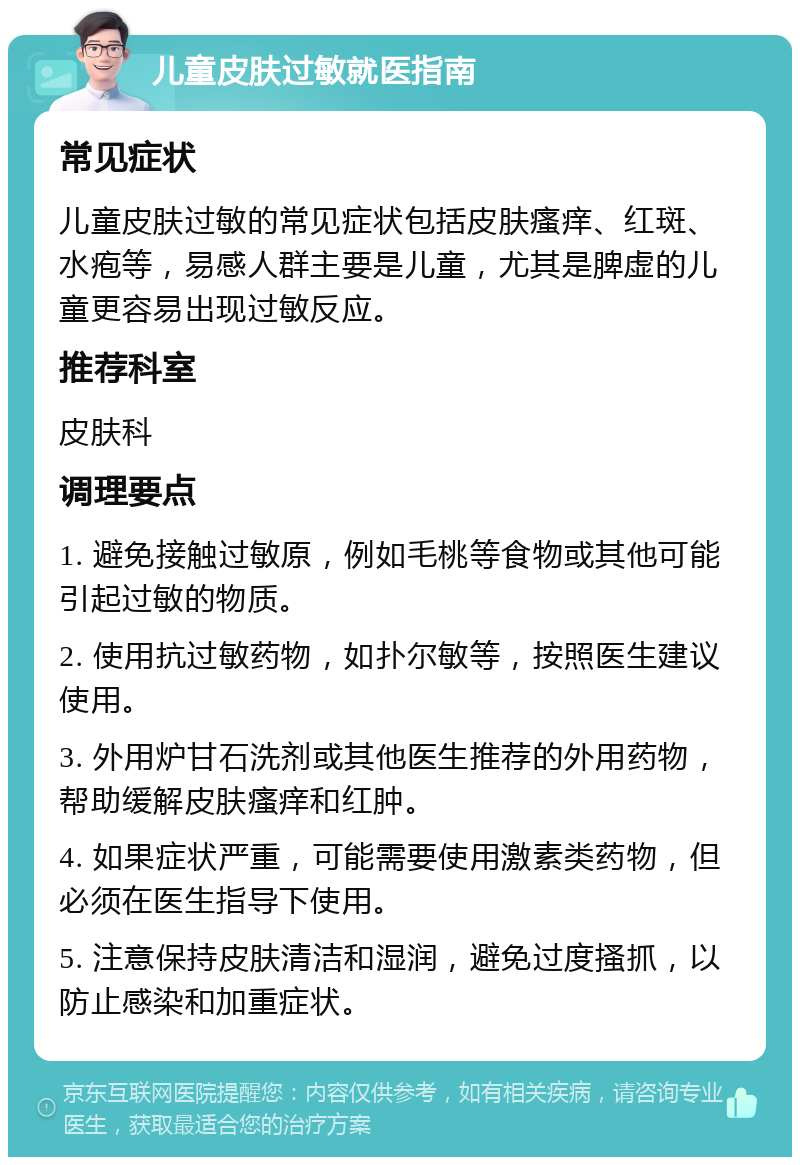 儿童皮肤过敏就医指南 常见症状 儿童皮肤过敏的常见症状包括皮肤瘙痒、红斑、水疱等，易感人群主要是儿童，尤其是脾虚的儿童更容易出现过敏反应。 推荐科室 皮肤科 调理要点 1. 避免接触过敏原，例如毛桃等食物或其他可能引起过敏的物质。 2. 使用抗过敏药物，如扑尔敏等，按照医生建议使用。 3. 外用炉甘石洗剂或其他医生推荐的外用药物，帮助缓解皮肤瘙痒和红肿。 4. 如果症状严重，可能需要使用激素类药物，但必须在医生指导下使用。 5. 注意保持皮肤清洁和湿润，避免过度搔抓，以防止感染和加重症状。