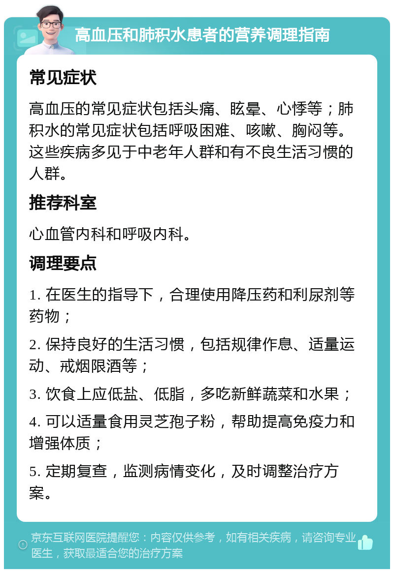 高血压和肺积水患者的营养调理指南 常见症状 高血压的常见症状包括头痛、眩晕、心悸等；肺积水的常见症状包括呼吸困难、咳嗽、胸闷等。这些疾病多见于中老年人群和有不良生活习惯的人群。 推荐科室 心血管内科和呼吸内科。 调理要点 1. 在医生的指导下，合理使用降压药和利尿剂等药物； 2. 保持良好的生活习惯，包括规律作息、适量运动、戒烟限酒等； 3. 饮食上应低盐、低脂，多吃新鲜蔬菜和水果； 4. 可以适量食用灵芝孢子粉，帮助提高免疫力和增强体质； 5. 定期复查，监测病情变化，及时调整治疗方案。