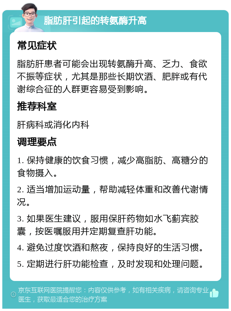 脂肪肝引起的转氨酶升高 常见症状 脂肪肝患者可能会出现转氨酶升高、乏力、食欲不振等症状，尤其是那些长期饮酒、肥胖或有代谢综合征的人群更容易受到影响。 推荐科室 肝病科或消化内科 调理要点 1. 保持健康的饮食习惯，减少高脂肪、高糖分的食物摄入。 2. 适当增加运动量，帮助减轻体重和改善代谢情况。 3. 如果医生建议，服用保肝药物如水飞蓟宾胶囊，按医嘱服用并定期复查肝功能。 4. 避免过度饮酒和熬夜，保持良好的生活习惯。 5. 定期进行肝功能检查，及时发现和处理问题。