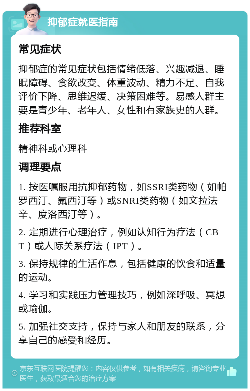 抑郁症就医指南 常见症状 抑郁症的常见症状包括情绪低落、兴趣减退、睡眠障碍、食欲改变、体重波动、精力不足、自我评价下降、思维迟缓、决策困难等。易感人群主要是青少年、老年人、女性和有家族史的人群。 推荐科室 精神科或心理科 调理要点 1. 按医嘱服用抗抑郁药物，如SSRI类药物（如帕罗西汀、氟西汀等）或SNRI类药物（如文拉法辛、度洛西汀等）。 2. 定期进行心理治疗，例如认知行为疗法（CBT）或人际关系疗法（IPT）。 3. 保持规律的生活作息，包括健康的饮食和适量的运动。 4. 学习和实践压力管理技巧，例如深呼吸、冥想或瑜伽。 5. 加强社交支持，保持与家人和朋友的联系，分享自己的感受和经历。