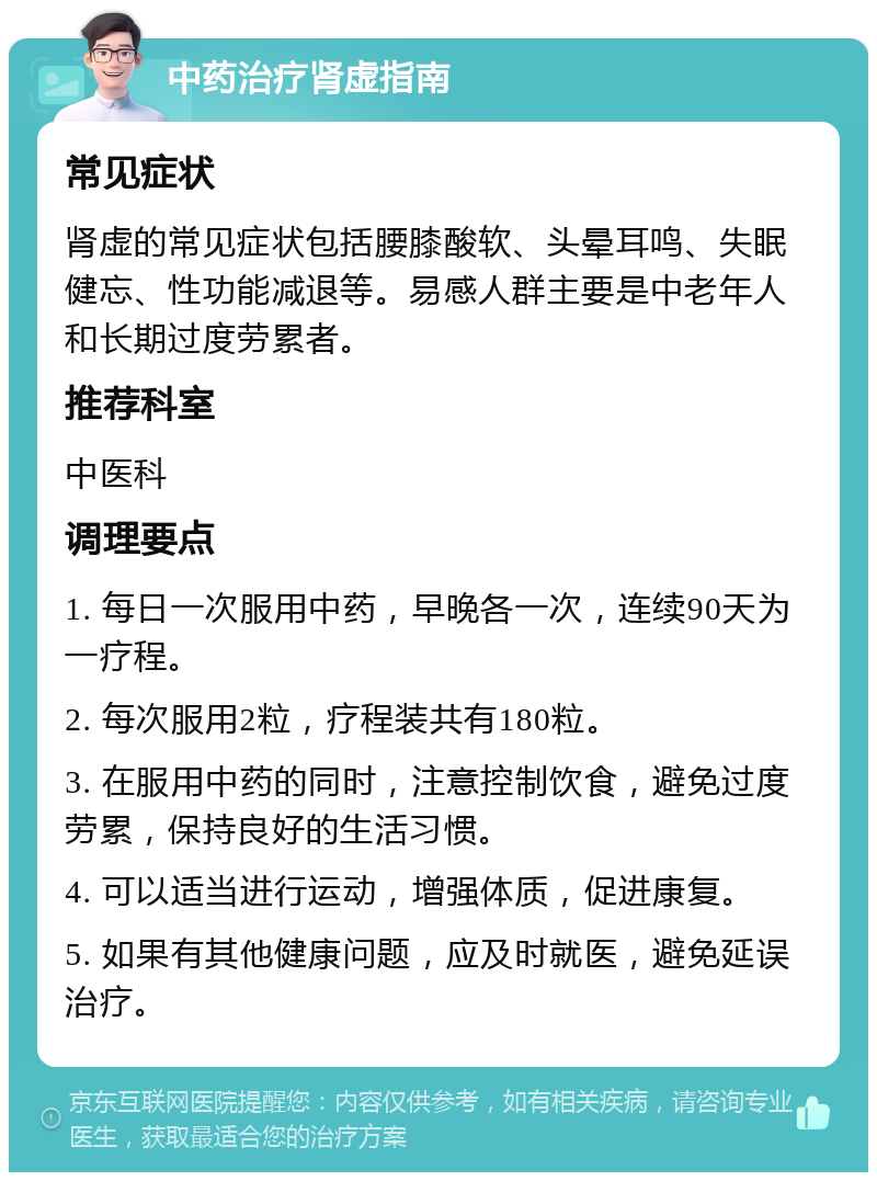 中药治疗肾虚指南 常见症状 肾虚的常见症状包括腰膝酸软、头晕耳鸣、失眠健忘、性功能减退等。易感人群主要是中老年人和长期过度劳累者。 推荐科室 中医科 调理要点 1. 每日一次服用中药，早晚各一次，连续90天为一疗程。 2. 每次服用2粒，疗程装共有180粒。 3. 在服用中药的同时，注意控制饮食，避免过度劳累，保持良好的生活习惯。 4. 可以适当进行运动，增强体质，促进康复。 5. 如果有其他健康问题，应及时就医，避免延误治疗。