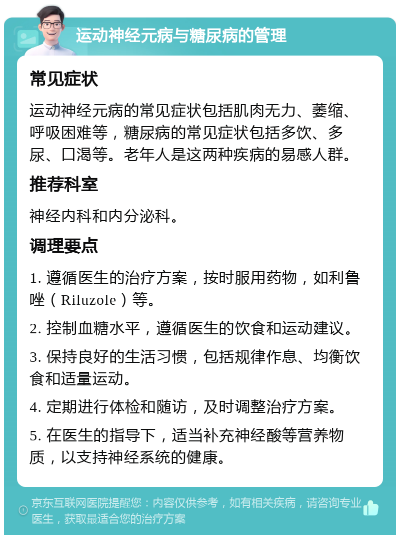 运动神经元病与糖尿病的管理 常见症状 运动神经元病的常见症状包括肌肉无力、萎缩、呼吸困难等，糖尿病的常见症状包括多饮、多尿、口渴等。老年人是这两种疾病的易感人群。 推荐科室 神经内科和内分泌科。 调理要点 1. 遵循医生的治疗方案，按时服用药物，如利鲁唑（Riluzole）等。 2. 控制血糖水平，遵循医生的饮食和运动建议。 3. 保持良好的生活习惯，包括规律作息、均衡饮食和适量运动。 4. 定期进行体检和随访，及时调整治疗方案。 5. 在医生的指导下，适当补充神经酸等营养物质，以支持神经系统的健康。